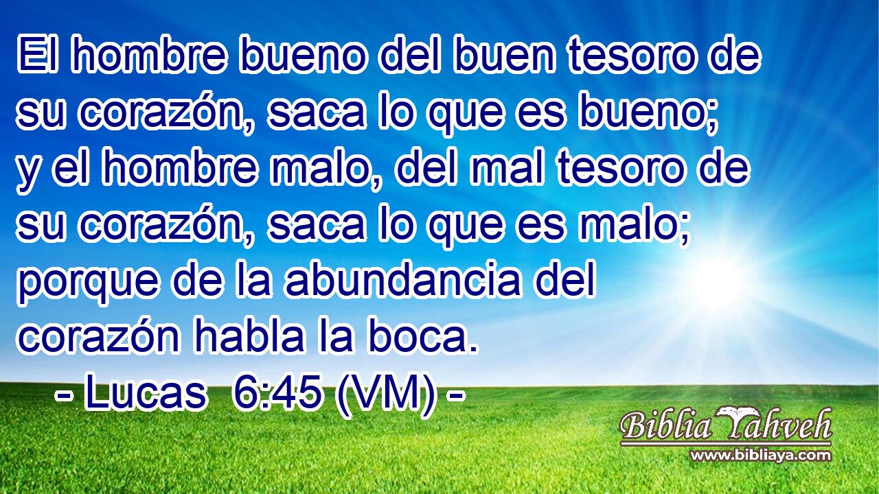  El hombre bueno del buen tesoro de su corazón, saca lo que es bueno; y el hombre malo, del mal tesoro de su corazón, saca lo que es malo; porque de la abundancia del corazón habla la boca. 