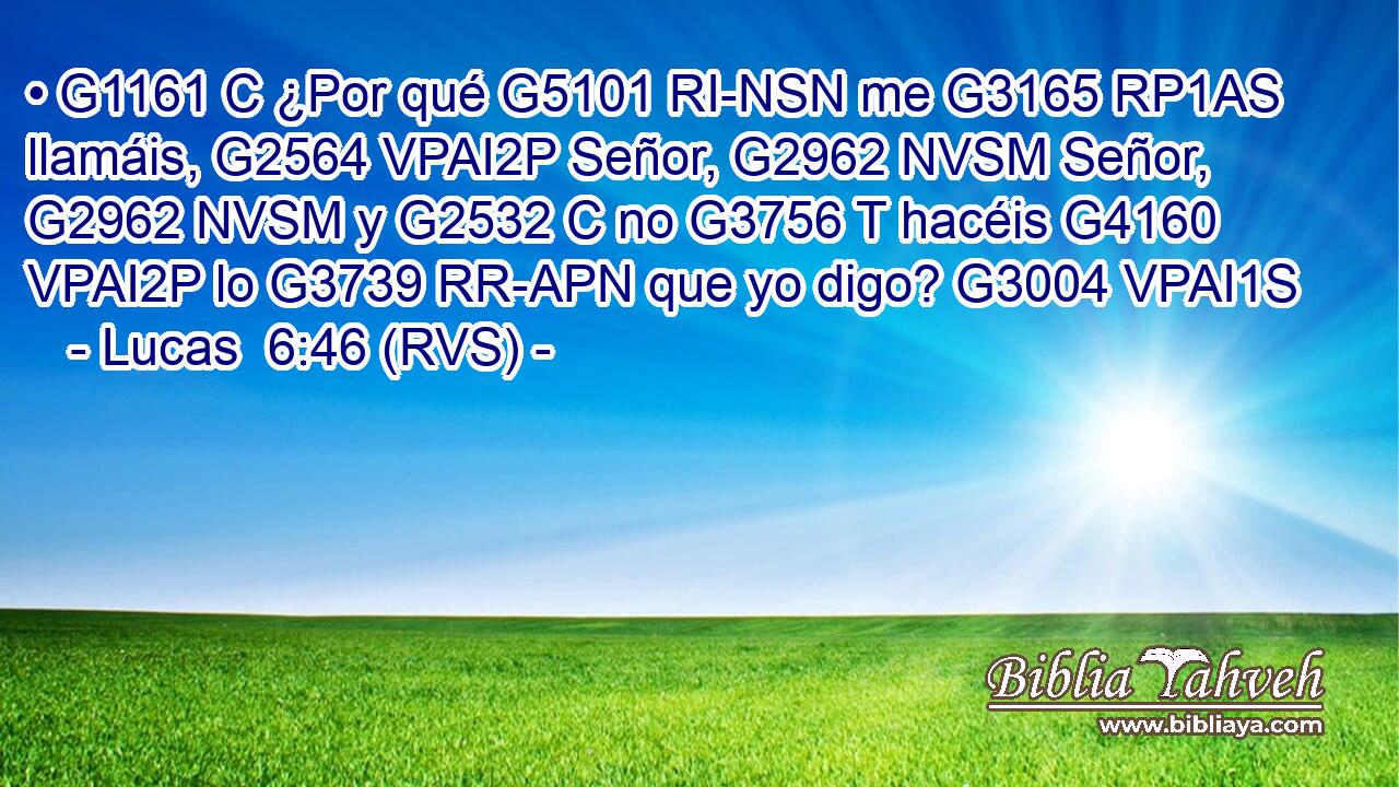 • G1161 C ¿Por qué G5101 RI-NSN me G3165 RP1AS llamáis, G2564 VPAI2P Señor, G2962 NVSM Señor, G2962 NVSM y G2532 C no G3756 T hacéis G4160 VPAI2P lo G3739 RR-APN que yo digo? G3004 VPAI1S 