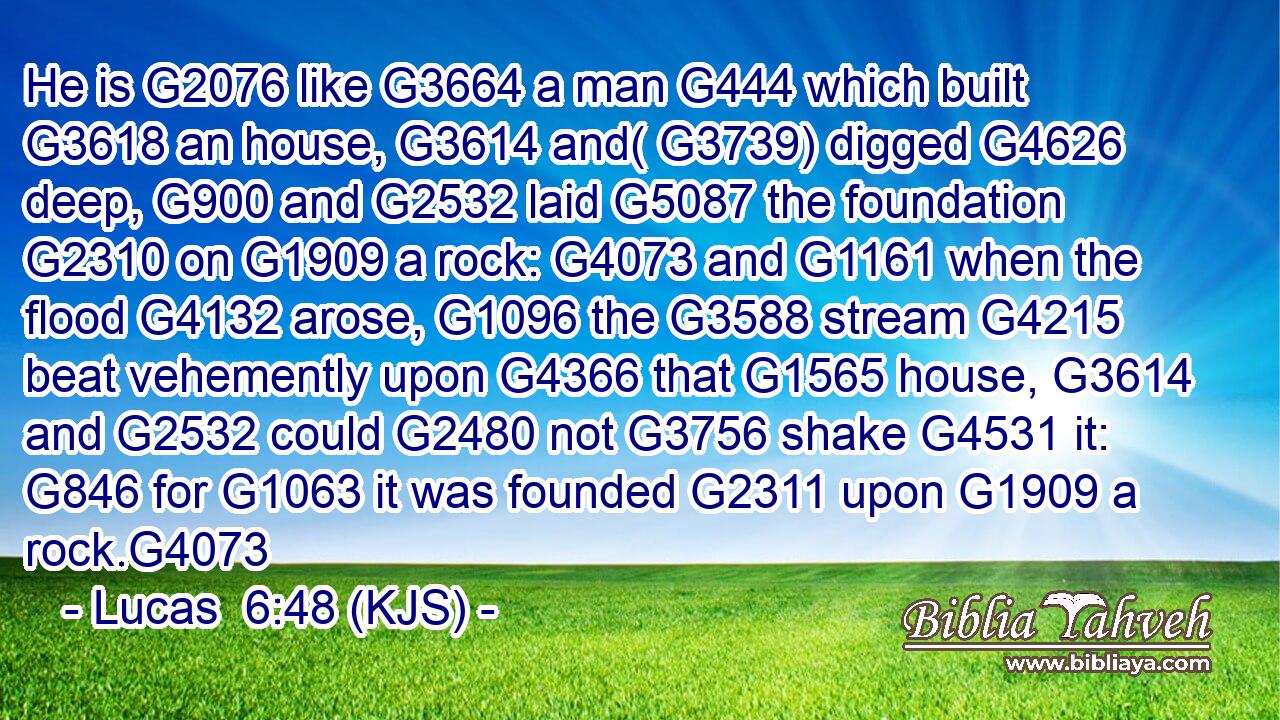 He is G2076 like G3664 a man G444 which built G3618 an house, G3614 and( G3739) digged G4626 deep, G900 and G2532 laid G5087 the foundation G2310 on G1909 a rock: G4073 and G1161 when the flood G4132 arose, G1096 the G3588 stream G4215 beat vehemently upon G4366 that G1565 house, G3614 and G2532 could G2480 not G3756 shake G4531 it: G846 for G1063 it was founded G2311 upon G1909 a rock.G4073