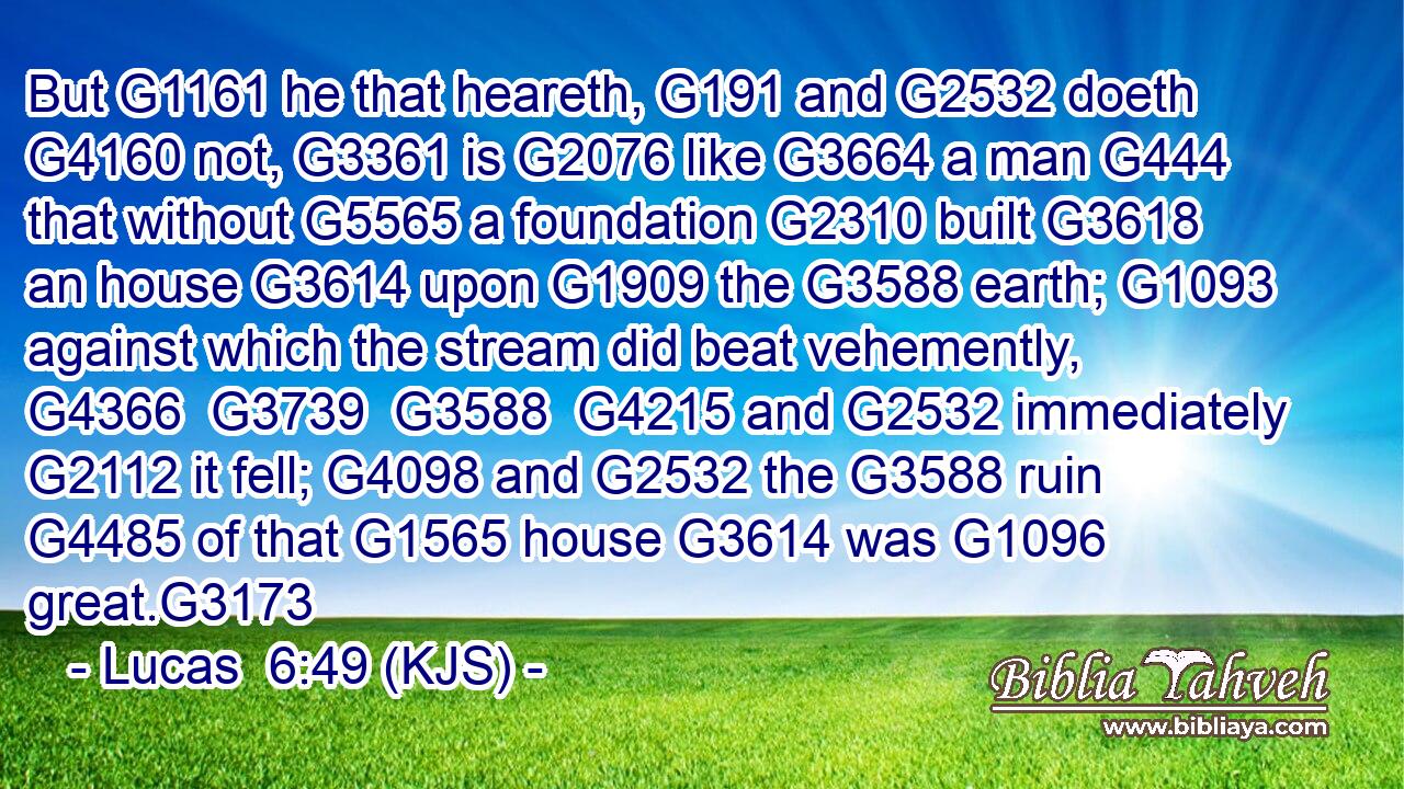 But G1161 he that heareth, G191 and G2532 doeth G4160 not, G3361 is G2076 like G3664 a man G444 that without G5565 a foundation G2310 built G3618 an house G3614 upon G1909 the G3588 earth; G1093 against which the stream did beat vehemently, G4366  G3739  G3588  G4215 and G2532 immediately G2112 it fell; G4098 and G2532 the G3588 ruin G4485 of that G1565 house G3614 was G1096 great.G3173