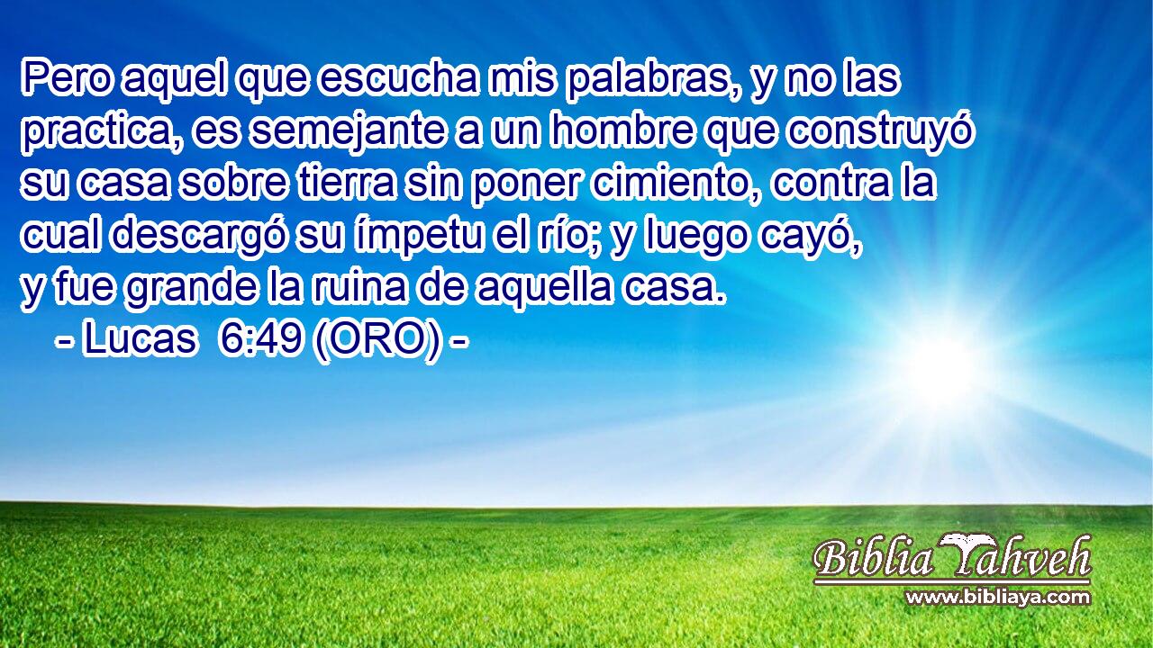  Pero aquel que escucha mis palabras, y no las practica, es semejante a un hombre que construyó su casa sobre tierra sin poner cimiento, contra la cual descargó su ímpetu el río; y luego cayó, y fue grande la ruina de aquella casa. 