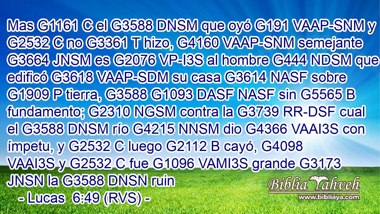 Mas G1161 C el G3588 DNSM que oyó G191 VAAP-SNM y G2532 C no G3361 T hizo, G4160 VAAP-SNM semejante G3664 JNSM es G2076 VP-I3S al hombre G444 NDSM que edificó G3618 VAAP-SDM su casa G3614 NASF sobre G1909 P tierra, G3588 G1093 DASF NASF sin G5565 B fundamento; G2310 NGSM contra la G3739 RR-DSF cual el G3588 DNSM río G4215 NNSM dio G4366 VAAI3S con ímpetu, y G2532 C luego G2112 B cayó, G4098 VAAI3S y G2532 C fue G1096 VAMI3S grande G3173 JNSN la G3588 DNSN ruin