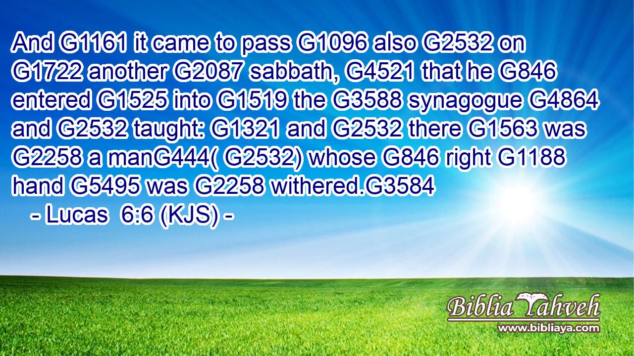 And G1161 it came to pass G1096 also G2532 on G1722 another G2087 sabbath, G4521 that he G846 entered G1525 into G1519 the G3588 synagogue G4864 and G2532 taught: G1321 and G2532 there G1563 was G2258 a manG444( G2532) whose G846 right G1188 hand G5495 was G2258 withered.G3584
