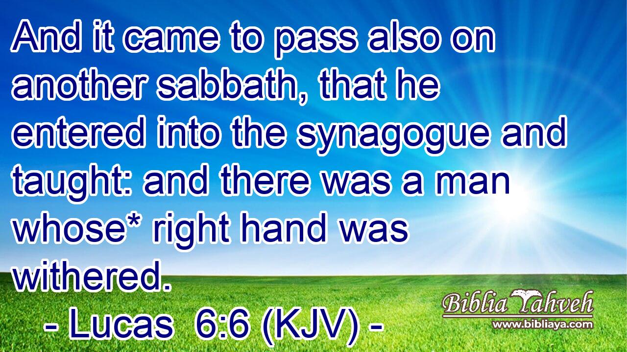 And it came to pass also on another sabbath, that he entered into the synagogue and taught: and there was a man whose* right hand was withered.