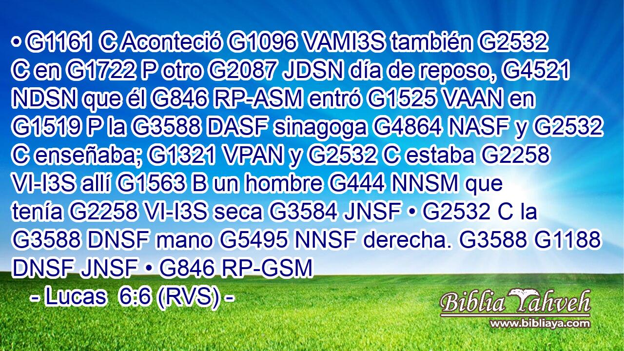 • G1161 C Aconteció G1096 VAMI3S también G2532 C en G1722 P otro G2087 JDSN día de reposo, G4521 NDSN que él G846 RP-ASM entró G1525 VAAN en G1519 P la G3588 DASF sinagoga G4864 NASF y G2532 C enseñaba; G1321 VPAN y G2532 C estaba G2258 VI-I3S allí G1563 B un hombre G444 NNSM que tenía G2258 VI-I3S seca G3584 JNSF • G2532 C la G3588 DNSF mano G5495 NNSF derecha. G3588 G1188 DNSF JNSF • G846 RP-GSM 