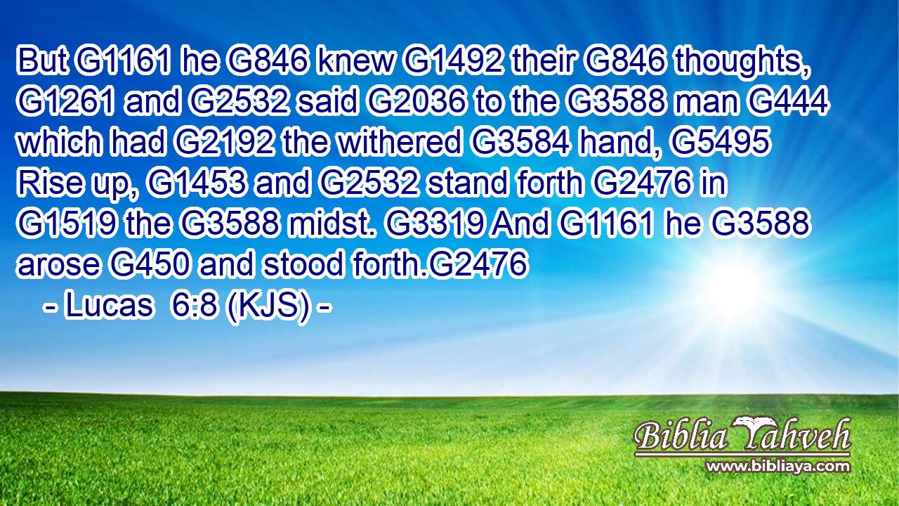 But G1161 he G846 knew G1492 their G846 thoughts, G1261 and G2532 said G2036 to the G3588 man G444 which had G2192 the withered G3584 hand, G5495 Rise up, G1453 and G2532 stand forth G2476 in G1519 the G3588 midst. G3319 And G1161 he G3588 arose G450 and stood forth.G2476