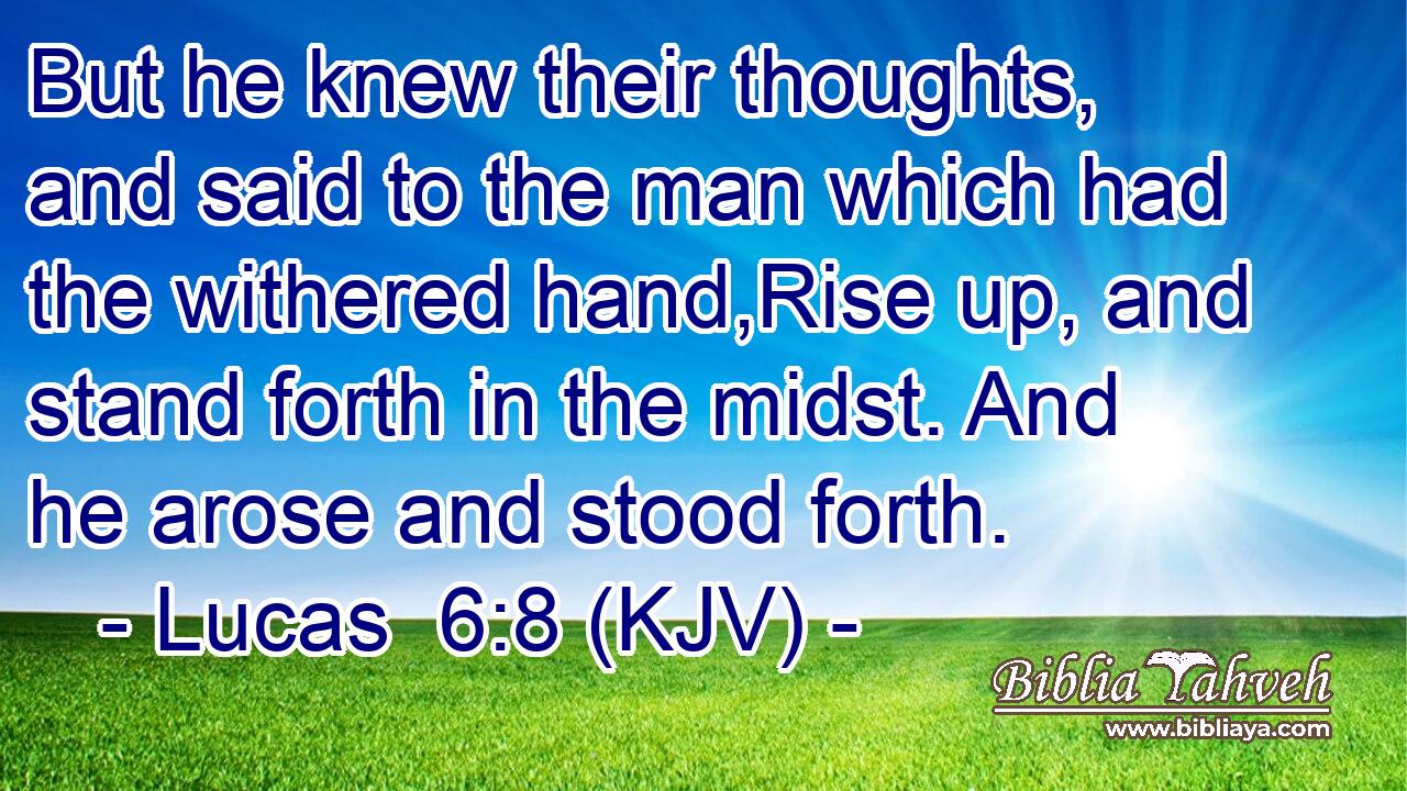 But he knew their thoughts, and said to the man which had the withered hand,Rise up, and stand forth in the midst. And he arose and stood forth.