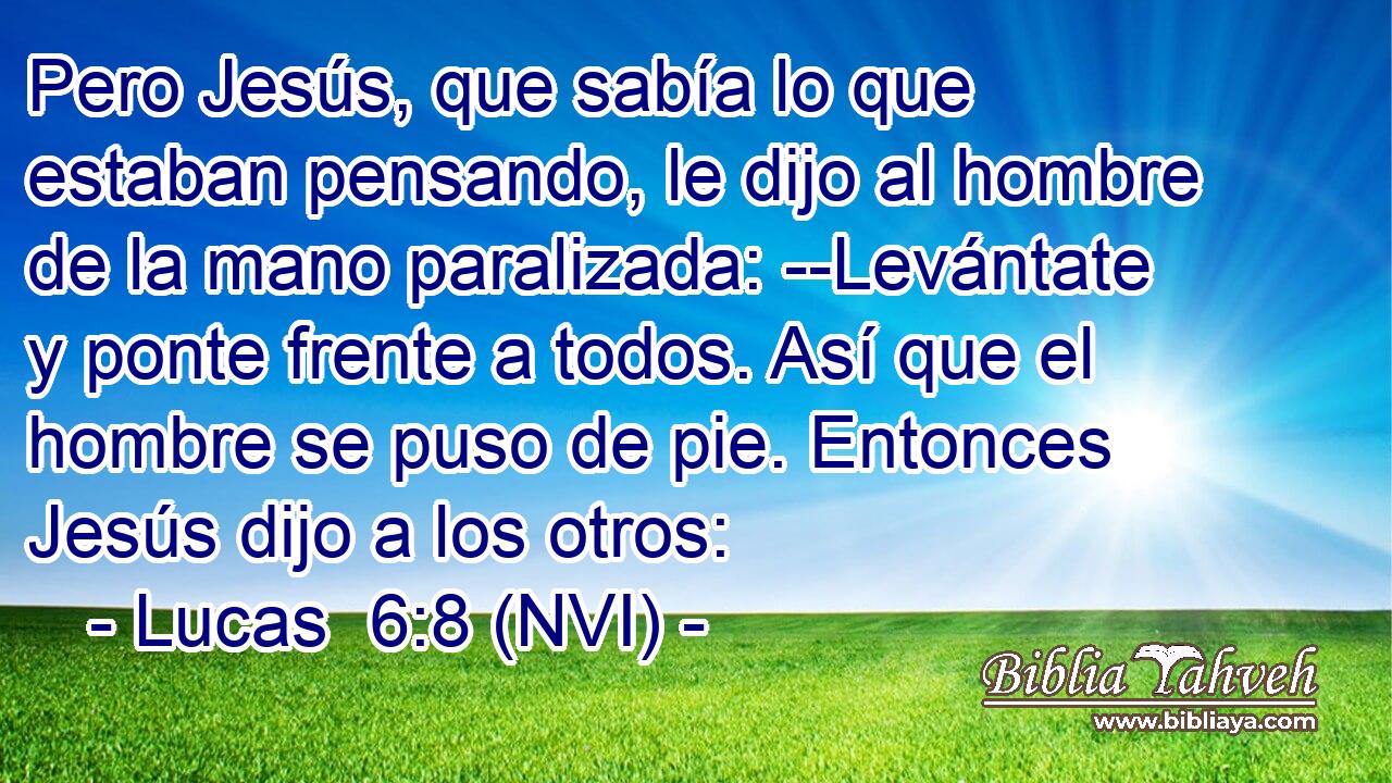  Pero Jesús, que sabía lo que estaban pensando, le dijo al hombre de la mano paralizada: --Levántate y ponte frente a todos. Así que el hombre se puso de pie. Entonces Jesús dijo a los otros: 