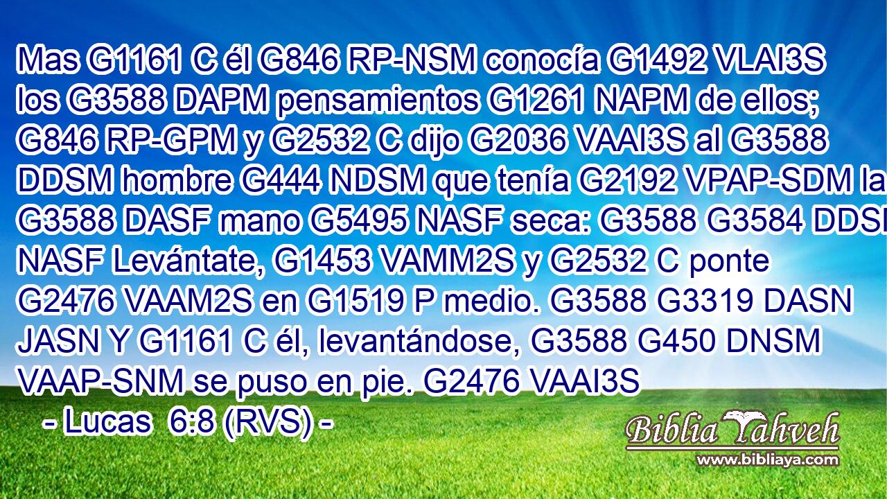 Mas G1161 C él G846 RP-NSM conocía G1492 VLAI3S los G3588 DAPM pensamientos G1261 NAPM de ellos; G846 RP-GPM y G2532 C dijo G2036 VAAI3S al G3588 DDSM hombre G444 NDSM que tenía G2192 VPAP-SDM la G3588 DASF mano G5495 NASF seca: G3588 G3584 DDSM NASF Levántate, G1453 VAMM2S y G2532 C ponte G2476 VAAM2S en G1519 P medio. G3588 G3319 DASN JASN Y G1161 C él, levantándose, G3588 G450 DNSM VAAP-SNM se puso en pie. G2476 VAAI3S 