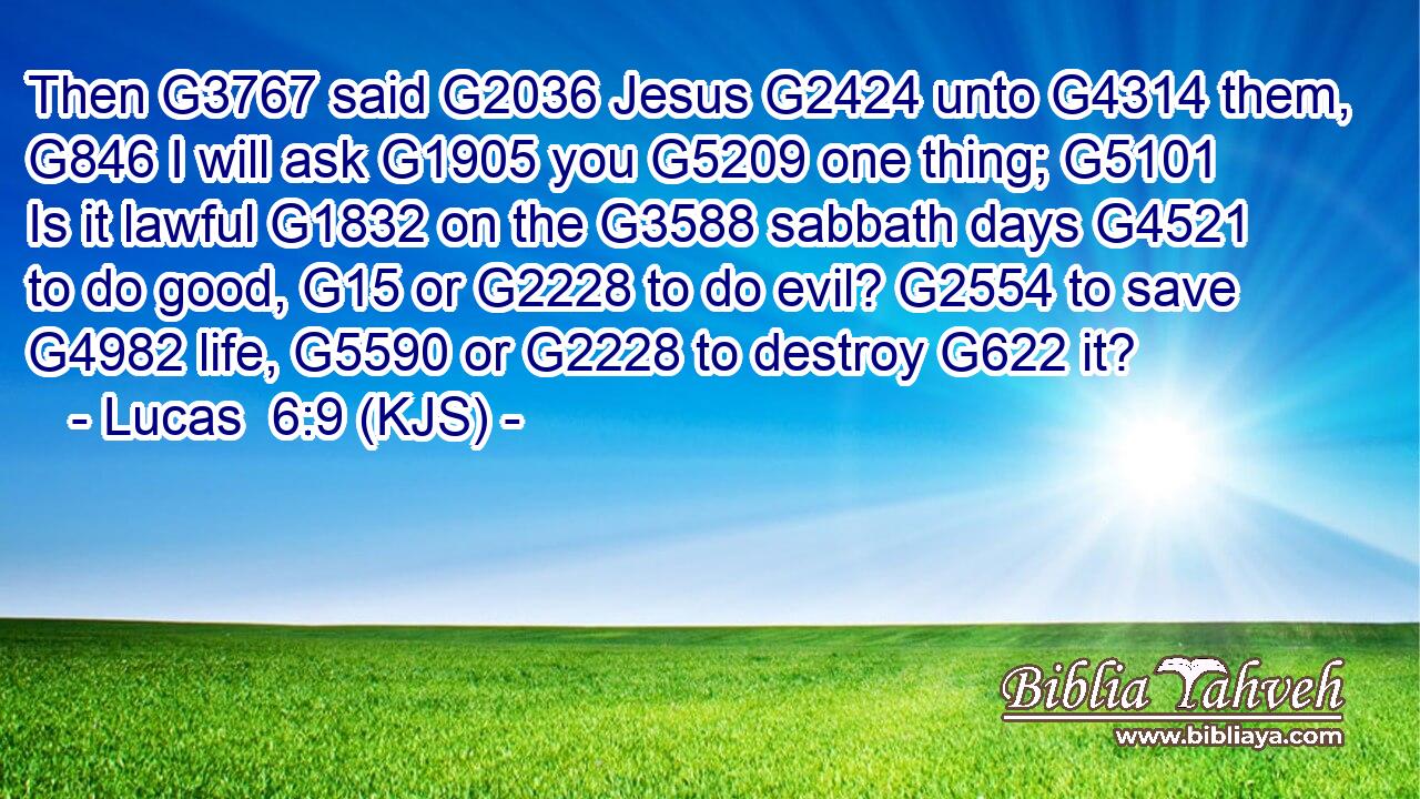 Then G3767 said G2036 Jesus G2424 unto G4314 them, G846 I will ask G1905 you G5209 one thing; G5101 Is it lawful G1832 on the G3588 sabbath days G4521 to do good, G15 or G2228 to do evil? G2554 to save G4982 life, G5590 or G2228 to destroy G622 it?
