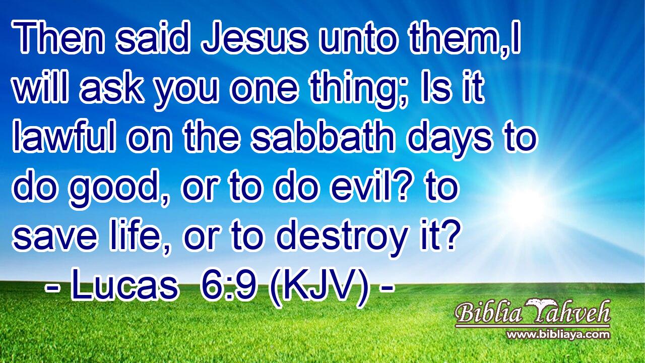 Then said Jesus unto them,I will ask you one thing; Is it lawful on the sabbath days to do good, or to do evil? to save life, or to destroy it?