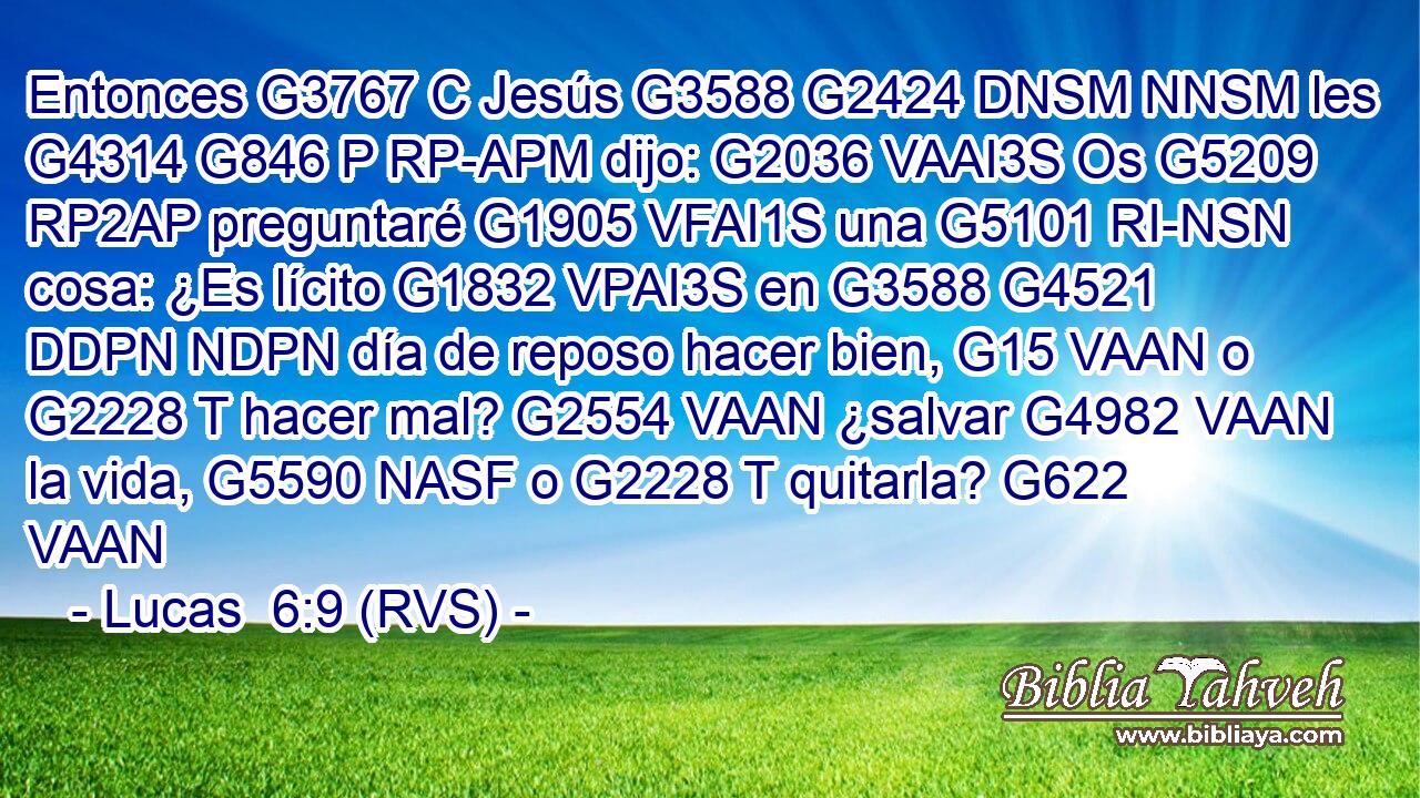 Entonces G3767 C Jesús G3588 G2424 DNSM NNSM les G4314 G846 P RP-APM dijo: G2036 VAAI3S Os G5209 RP2AP preguntaré G1905 VFAI1S una G5101 RI-NSN cosa: ¿Es lícito G1832 VPAI3S en G3588 G4521 DDPN NDPN día de reposo hacer bien, G15 VAAN o G2228 T hacer mal? G2554 VAAN ¿salvar G4982 VAAN la vida, G5590 NASF o G2228 T quitarla? G622 VAAN 