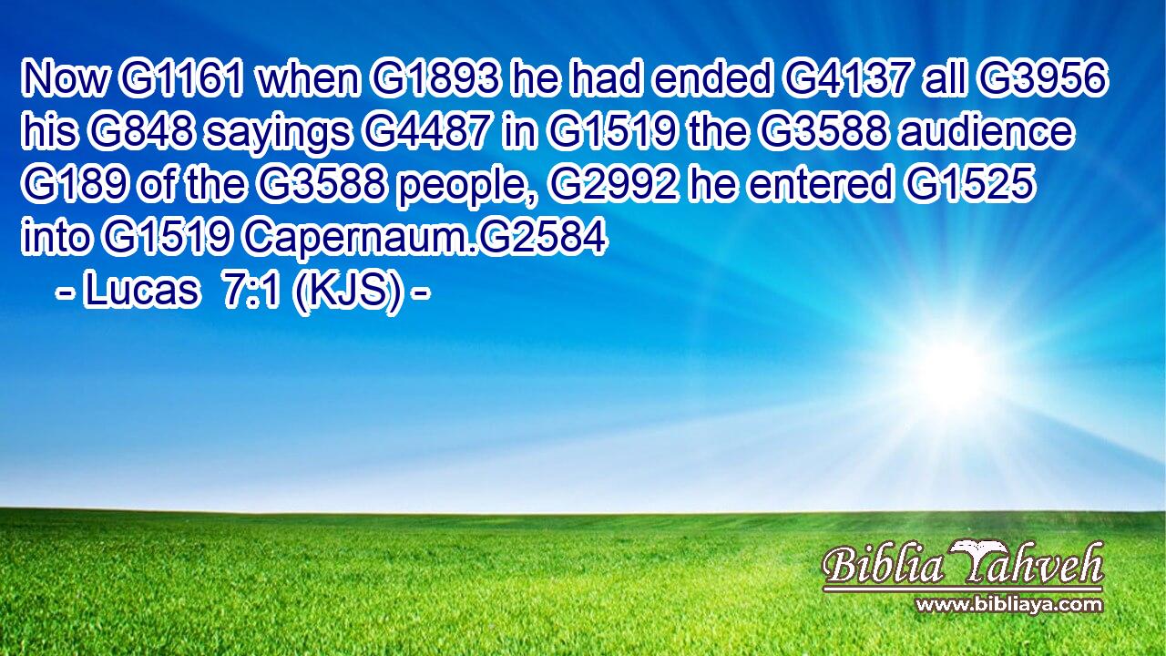 Now G1161 when G1893 he had ended G4137 all G3956 his G848 sayings G4487 in G1519 the G3588 audience G189 of the G3588 people, G2992 he entered G1525 into G1519 Capernaum.G2584