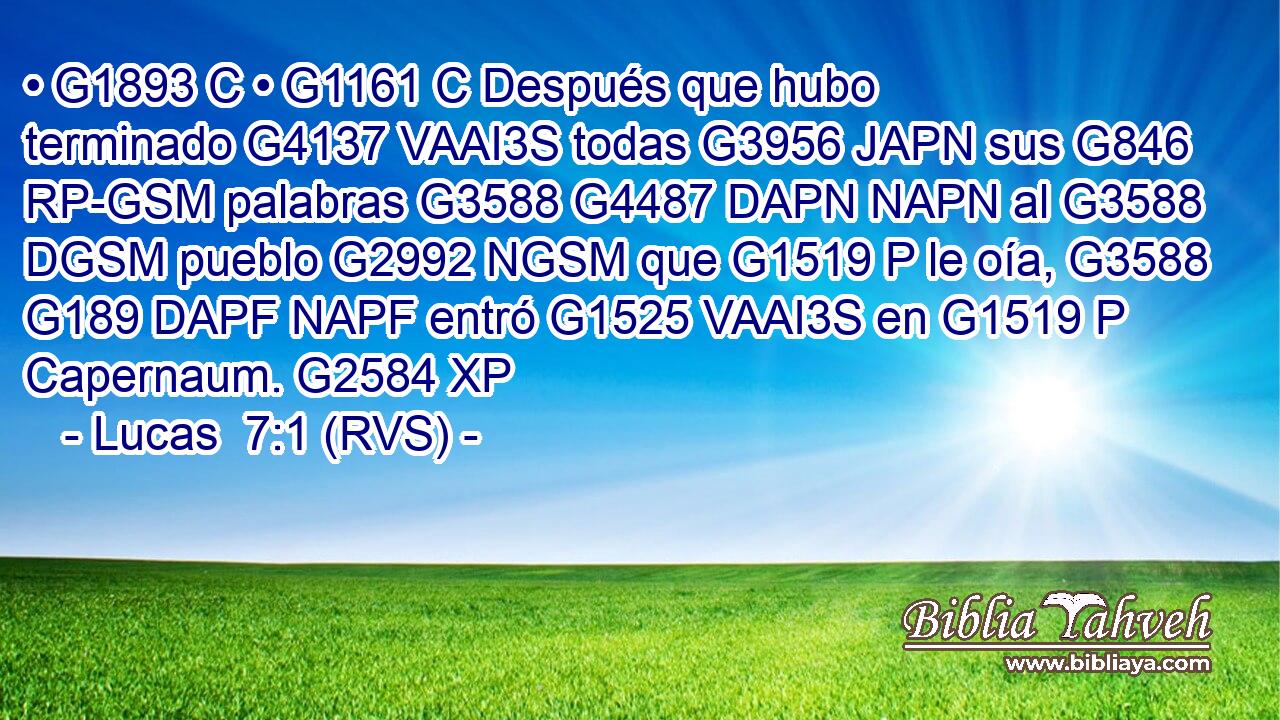 • G1893 C • G1161 C Después que hubo terminado G4137 VAAI3S todas G3956 JAPN sus G846 RP-GSM palabras G3588 G4487 DAPN NAPN al G3588 DGSM pueblo G2992 NGSM que G1519 P le oía, G3588 G189 DAPF NAPF entró G1525 VAAI3S en G1519 P Capernaum. G2584 XP 