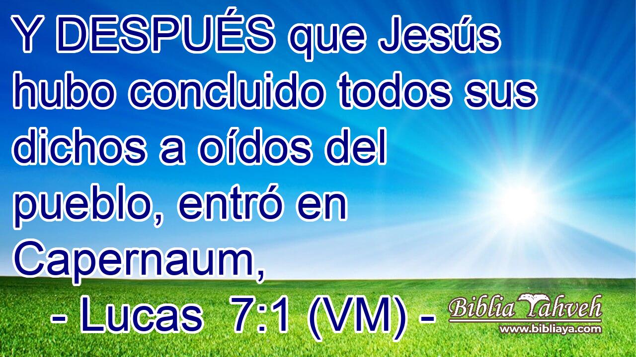  Y DESPUÉS que Jesús hubo concluido todos sus dichos a oídos del pueblo, entró en Capernaum, 