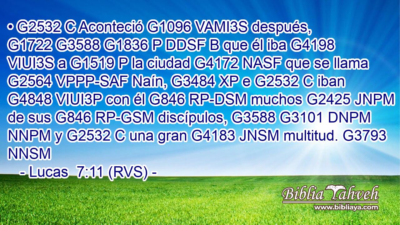 • G2532 C Aconteció G1096 VAMI3S después, G1722 G3588 G1836 P DDSF B que él iba G4198 VIUI3S a G1519 P la ciudad G4172 NASF que se llama G2564 VPPP-SAF Naín, G3484 XP e G2532 C iban G4848 VIUI3P con él G846 RP-DSM muchos G2425 JNPM de sus G846 RP-GSM discípulos, G3588 G3101 DNPM NNPM y G2532 C una gran G4183 JNSM multitud. G3793 NNSM 