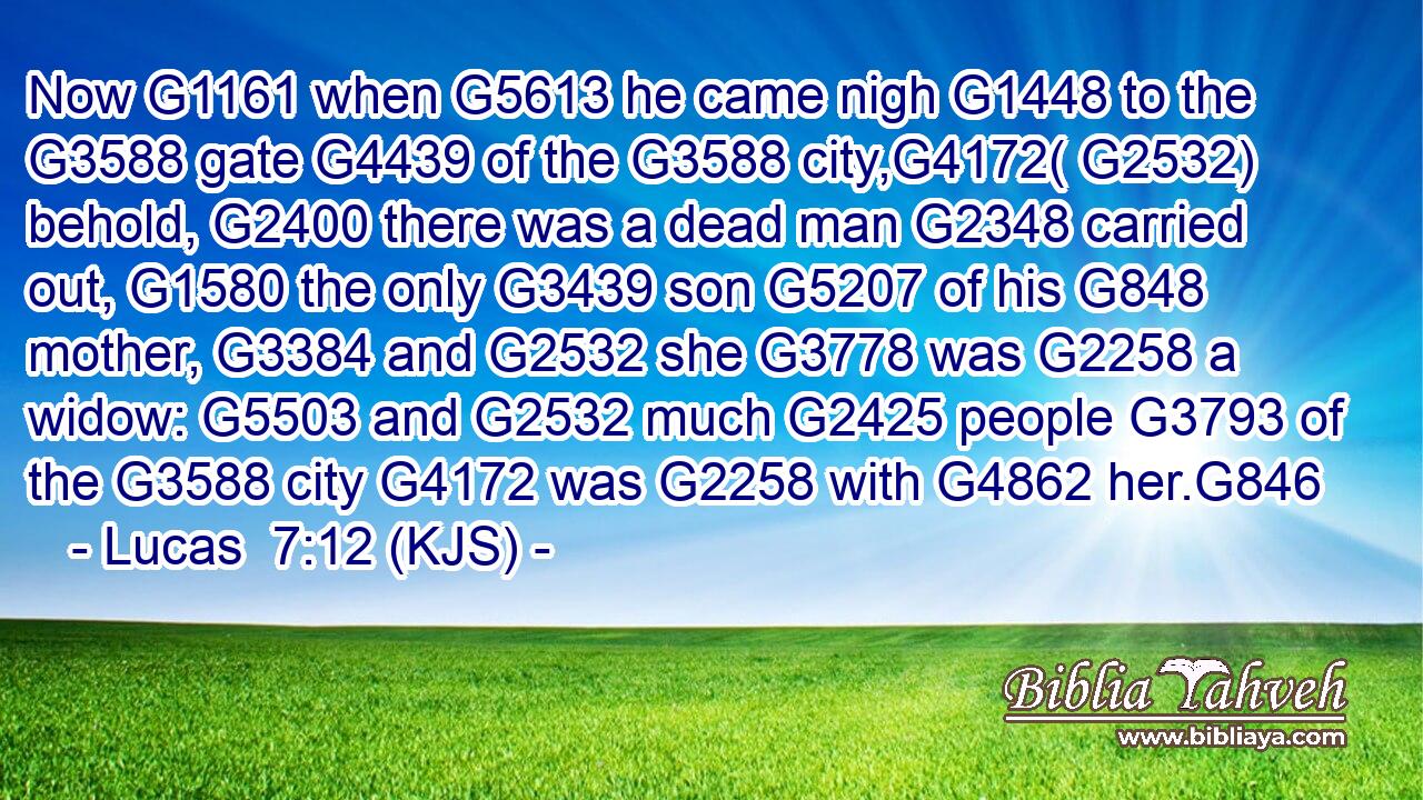 Now G1161 when G5613 he came nigh G1448 to the G3588 gate G4439 of the G3588 city,G4172( G2532) behold, G2400 there was a dead man G2348 carried out, G1580 the only G3439 son G5207 of his G848 mother, G3384 and G2532 she G3778 was G2258 a widow: G5503 and G2532 much G2425 people G3793 of the G3588 city G4172 was G2258 with G4862 her.G846