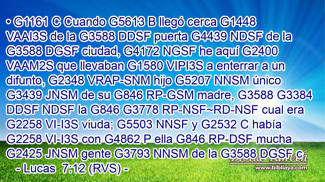 • G1161 C Cuando G5613 B llegó cerca G1448 VAAI3S de la G3588 DDSF puerta G4439 NDSF de la G3588 DGSF ciudad, G4172 NGSF he aquí G2400 VAAM2S que llevaban G1580 VIPI3S a enterrar a un difunto, G2348 VRAP-SNM hijo G5207 NNSM único G3439 JNSM de su G846 RP-GSM madre, G3588 G3384 DDSF NDSF la G846 G3778 RP-NSF~RD-NSF cual era G2258 VI-I3S viuda; G5503 NNSF y G2532 C había G2258 VI-I3S con G4862 P ella G846 RP-DSF mucha G2425 JNSM gente G3793 NNSM de la G3588 DGSF c