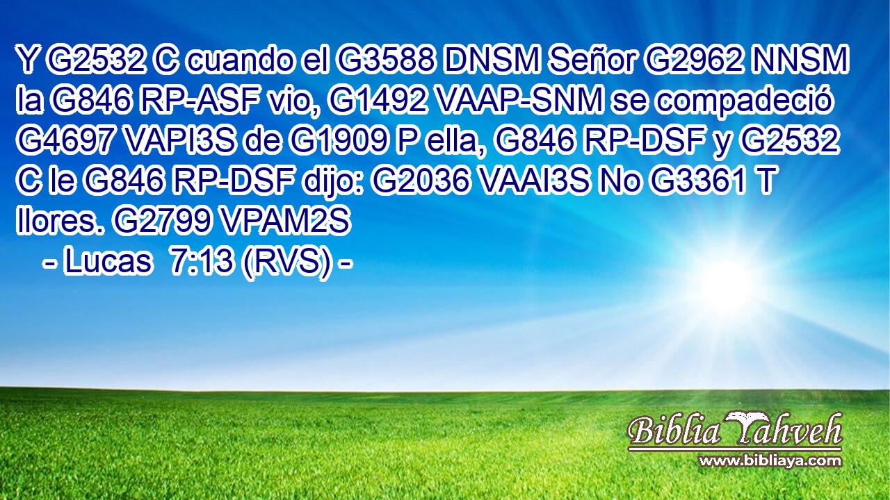 Y G2532 C cuando el G3588 DNSM Señor G2962 NNSM la G846 RP-ASF vio, G1492 VAAP-SNM se compadeció G4697 VAPI3S de G1909 P ella, G846 RP-DSF y G2532 C le G846 RP-DSF dijo: G2036 VAAI3S No G3361 T llores. G2799 VPAM2S 