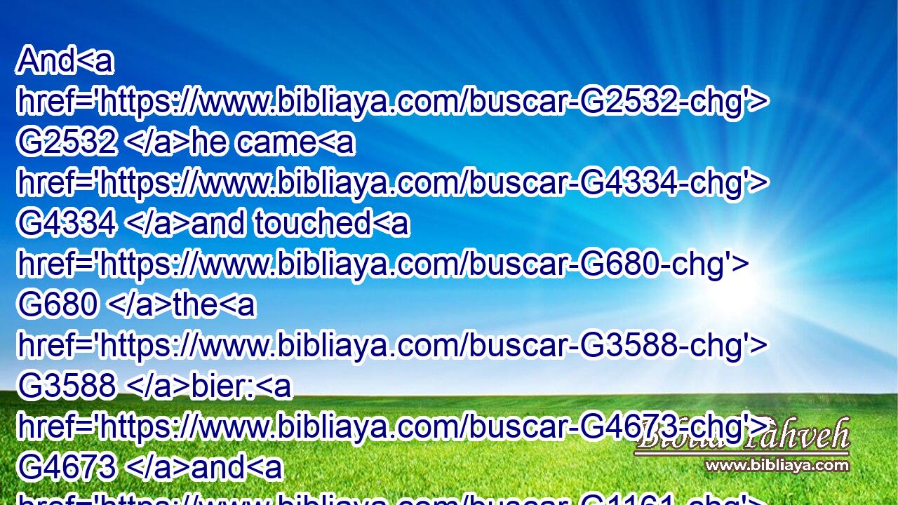 And G2532 he came G4334 and touched G680 the G3588 bier: G4673 and G1161 they that bare G941 him stood still. G2476 And G2532 he said, G2036 Young man, G3495 I say G3004 unto thee, G4671 Arise.G1453