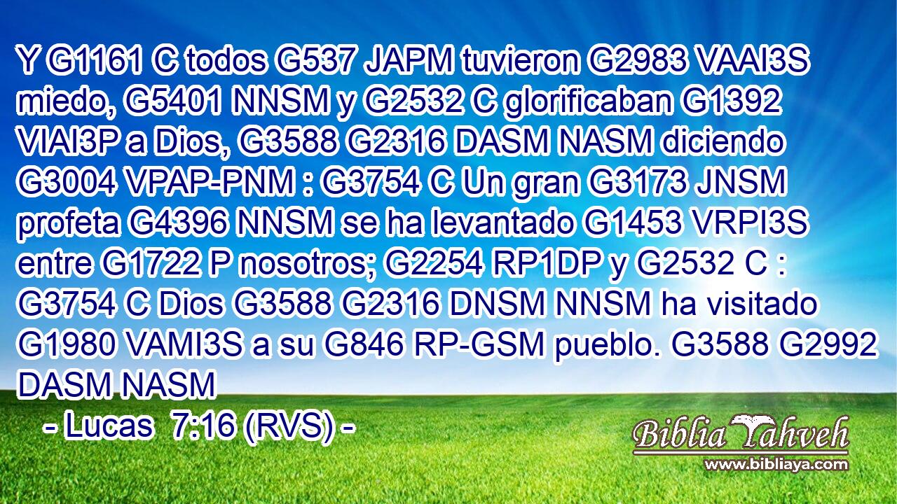 Y G1161 C todos G537 JAPM tuvieron G2983 VAAI3S miedo, G5401 NNSM y G2532 C glorificaban G1392 VIAI3P a Dios, G3588 G2316 DASM NASM diciendo G3004 VPAP-PNM : G3754 C Un gran G3173 JNSM profeta G4396 NNSM se ha levantado G1453 VRPI3S entre G1722 P nosotros; G2254 RP1DP y G2532 C : G3754 C Dios G3588 G2316 DNSM NNSM ha visitado G1980 VAMI3S a su G846 RP-GSM pueblo. G3588 G2992 DASM NASM 