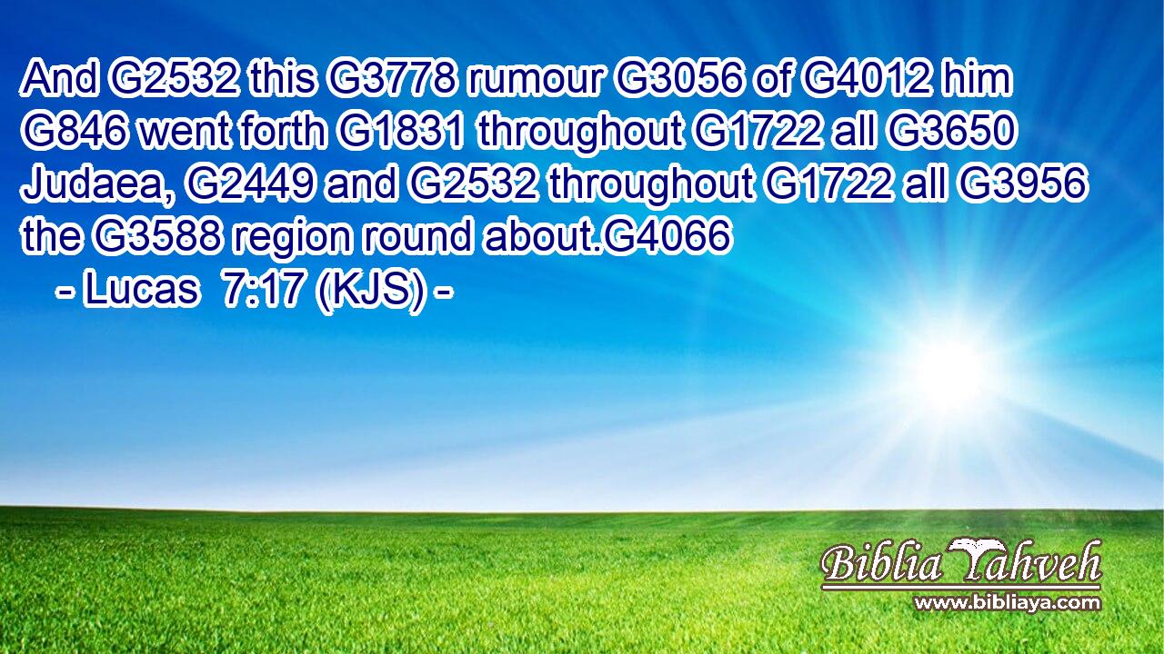 And G2532 this G3778 rumour G3056 of G4012 him G846 went forth G1831 throughout G1722 all G3650 Judaea, G2449 and G2532 throughout G1722 all G3956 the G3588 region round about.G4066