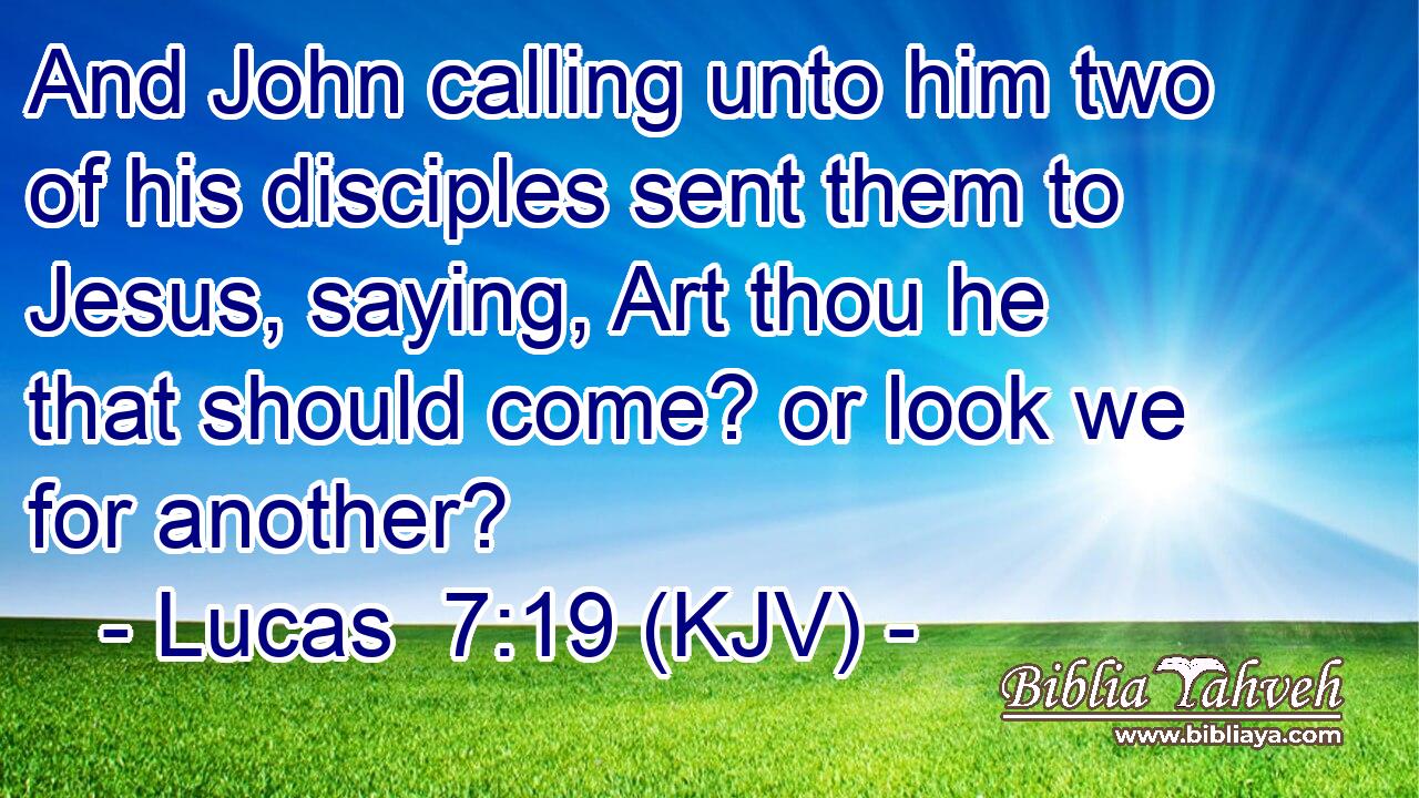 And John calling unto him two of his disciples sent them to Jesus, saying, Art thou he that should come? or look we for another?
