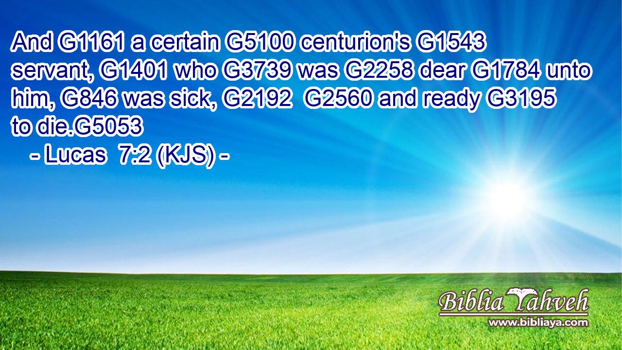And G1161 a certain G5100 centurion's G1543 servant, G1401 who G3739 was G2258 dear G1784 unto him, G846 was sick, G2192  G2560 and ready G3195 to die.G5053