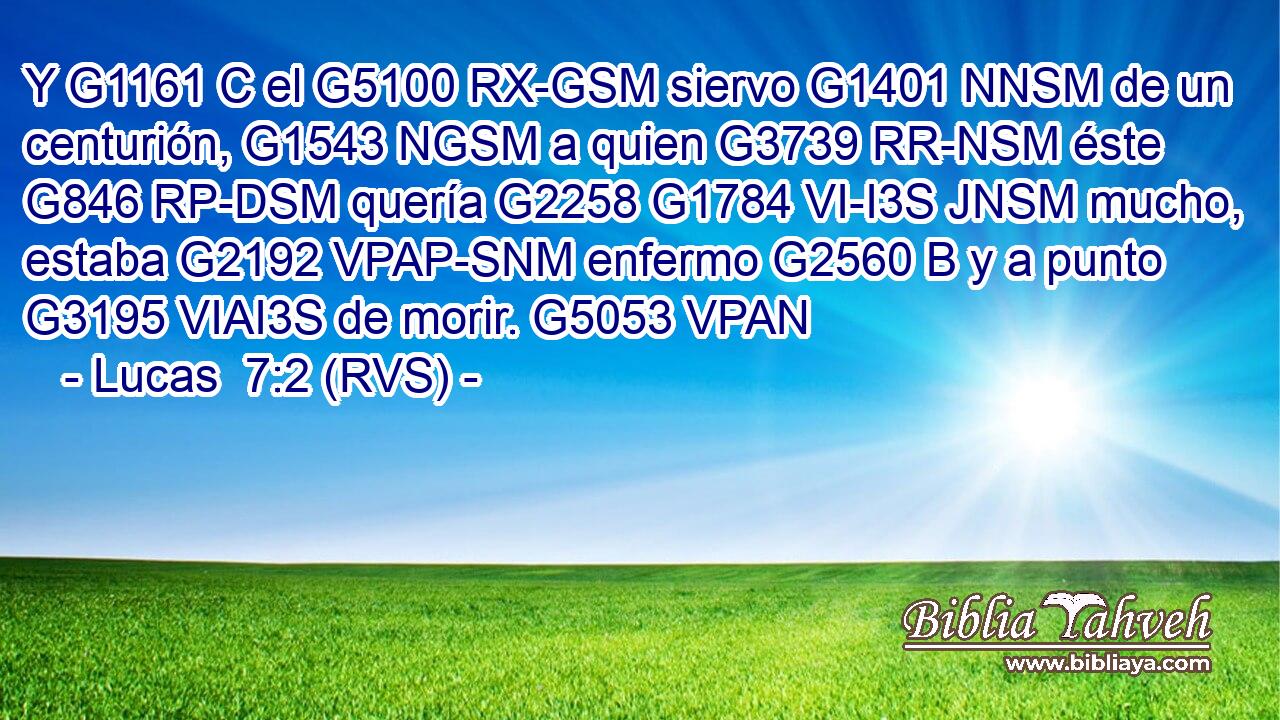 Y G1161 C el G5100 RX-GSM siervo G1401 NNSM de un centurión, G1543 NGSM a quien G3739 RR-NSM éste G846 RP-DSM quería G2258 G1784 VI-I3S JNSM mucho, estaba G2192 VPAP-SNM enfermo G2560 B y a punto G3195 VIAI3S de morir. G5053 VPAN 
