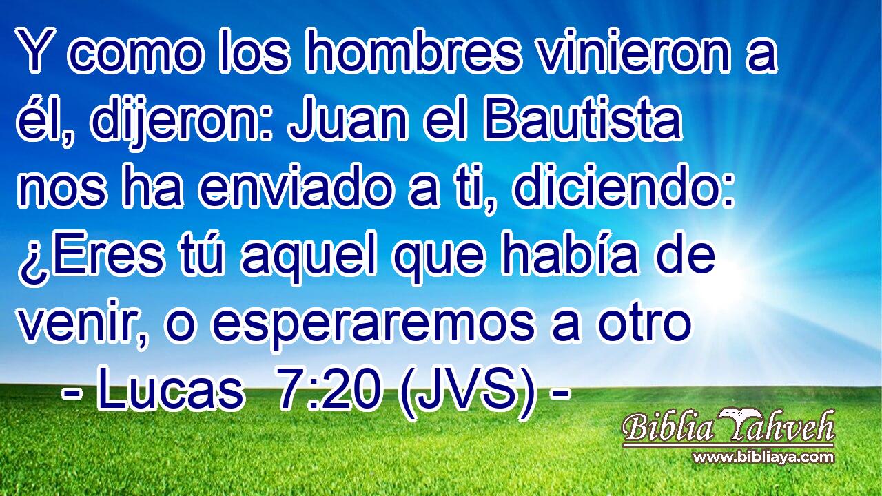 Y como los hombres vinieron a él, dijeron: Juan el Bautista nos ha enviado a ti, diciendo: ¿Eres tú aquel que había de venir, o esperaremos a otro