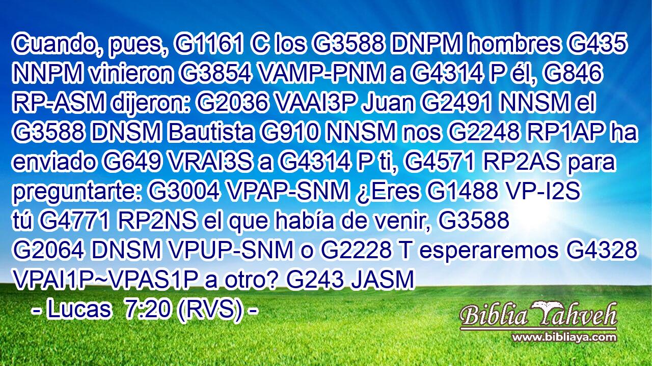 Cuando, pues, G1161 C los G3588 DNPM hombres G435 NNPM vinieron G3854 VAMP-PNM a G4314 P él, G846 RP-ASM dijeron: G2036 VAAI3P Juan G2491 NNSM el G3588 DNSM Bautista G910 NNSM nos G2248 RP1AP ha enviado G649 VRAI3S a G4314 P ti, G4571 RP2AS para preguntarte: G3004 VPAP-SNM ¿Eres G1488 VP-I2S tú G4771 RP2NS el que había de venir, G3588 G2064 DNSM VPUP-SNM o G2228 T esperaremos G4328 VPAI1P~VPAS1P a otro? G243 JASM 