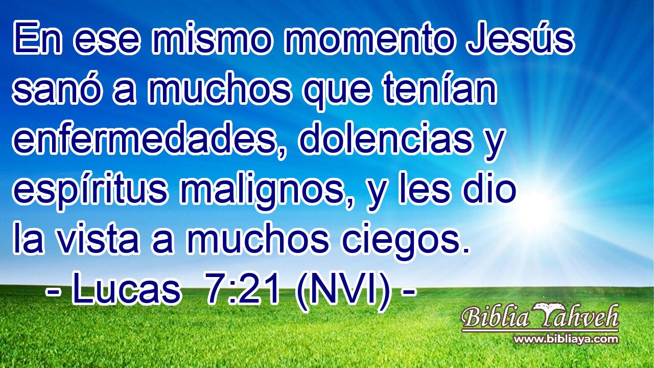  En ese mismo momento Jesús sanó a muchos que tenían enfermedades, dolencias y espíritus malignos, y les dio la vista a muchos ciegos. 