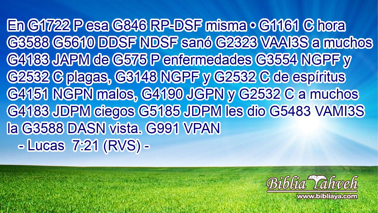En G1722 P esa G846 RP-DSF misma • G1161 C hora G3588 G5610 DDSF NDSF sanó G2323 VAAI3S a muchos G4183 JAPM de G575 P enfermedades G3554 NGPF y G2532 C plagas, G3148 NGPF y G2532 C de espíritus G4151 NGPN malos, G4190 JGPN y G2532 C a muchos G4183 JDPM ciegos G5185 JDPM les dio G5483 VAMI3S la G3588 DASN vista. G991 VPAN 