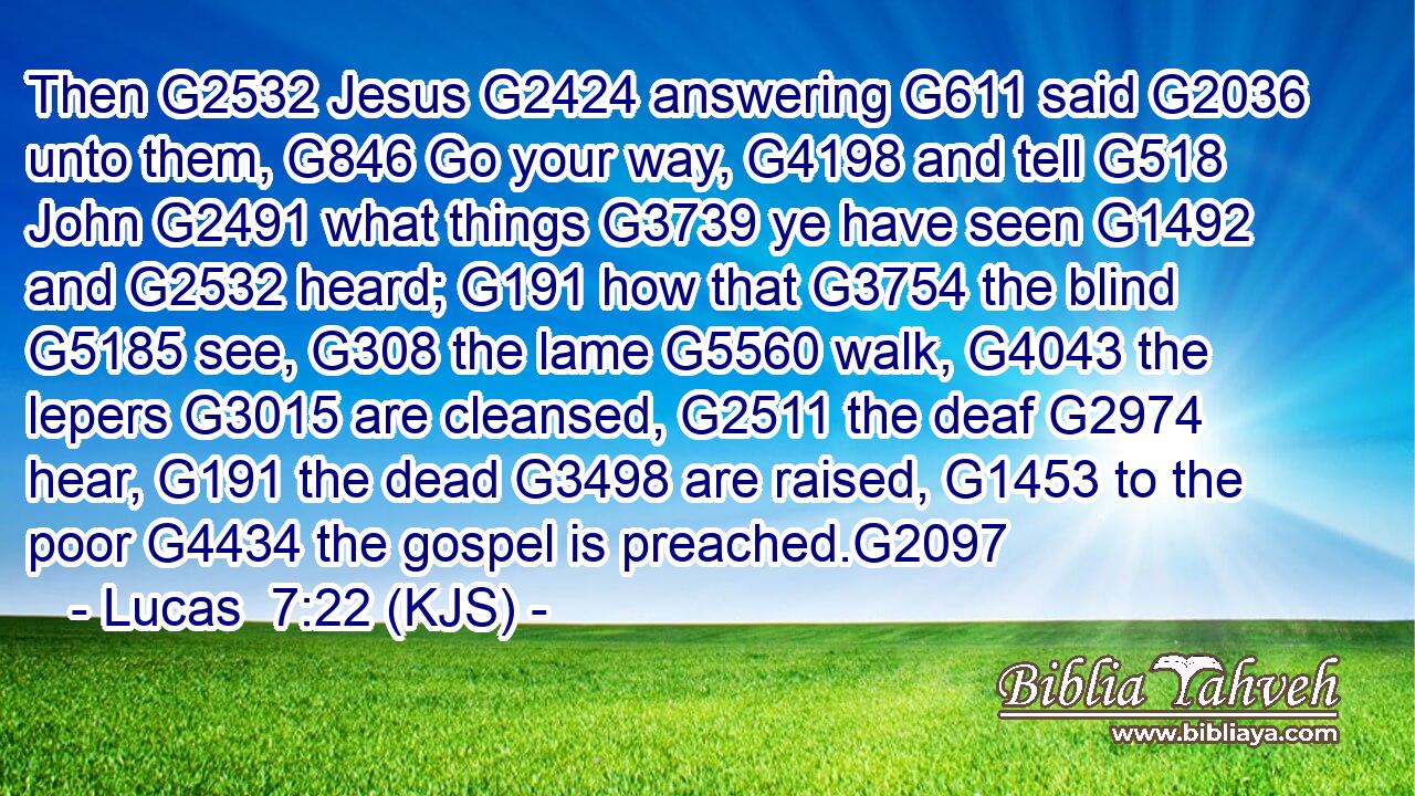Then G2532 Jesus G2424 answering G611 said G2036 unto them, G846 Go your way, G4198 and tell G518 John G2491 what things G3739 ye have seen G1492 and G2532 heard; G191 how that G3754 the blind G5185 see, G308 the lame G5560 walk, G4043 the lepers G3015 are cleansed, G2511 the deaf G2974 hear, G191 the dead G3498 are raised, G1453 to the poor G4434 the gospel is preached.G2097