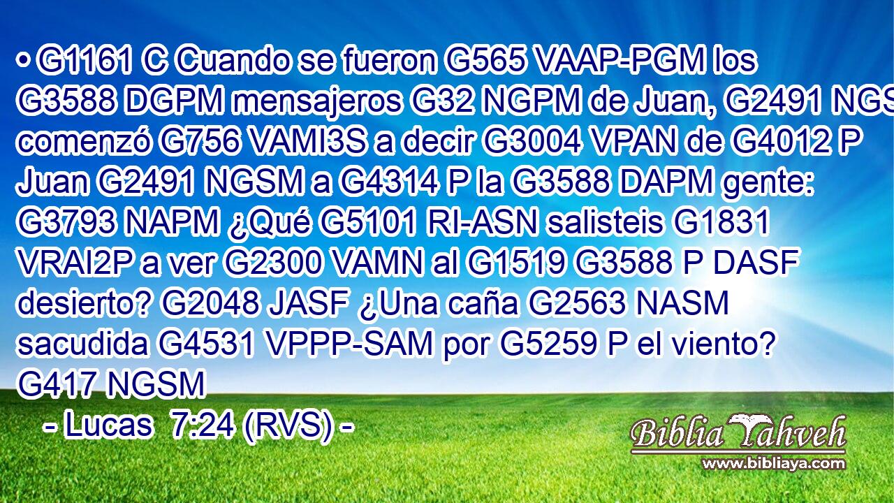 • G1161 C Cuando se fueron G565 VAAP-PGM los G3588 DGPM mensajeros G32 NGPM de Juan, G2491 NGSM comenzó G756 VAMI3S a decir G3004 VPAN de G4012 P Juan G2491 NGSM a G4314 P la G3588 DAPM gente: G3793 NAPM ¿Qué G5101 RI-ASN salisteis G1831 VRAI2P a ver G2300 VAMN al G1519 G3588 P DASF desierto? G2048 JASF ¿Una caña G2563 NASM sacudida G4531 VPPP-SAM por G5259 P el viento? G417 NGSM 