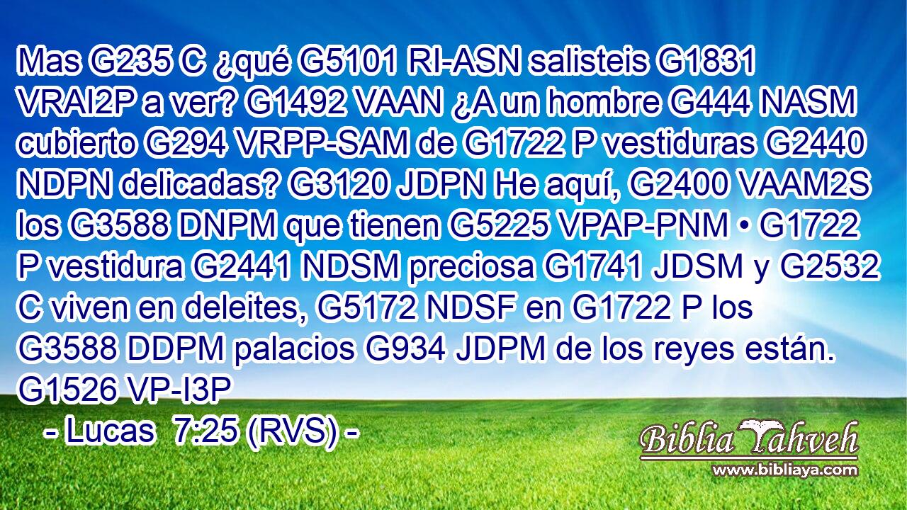 Mas G235 C ¿qué G5101 RI-ASN salisteis G1831 VRAI2P a ver? G1492 VAAN ¿A un hombre G444 NASM cubierto G294 VRPP-SAM de G1722 P vestiduras G2440 NDPN delicadas? G3120 JDPN He aquí, G2400 VAAM2S los G3588 DNPM que tienen G5225 VPAP-PNM • G1722 P vestidura G2441 NDSM preciosa G1741 JDSM y G2532 C viven en deleites, G5172 NDSF en G1722 P los G3588 DDPM palacios G934 JDPM de los reyes están. G1526 VP-I3P 
