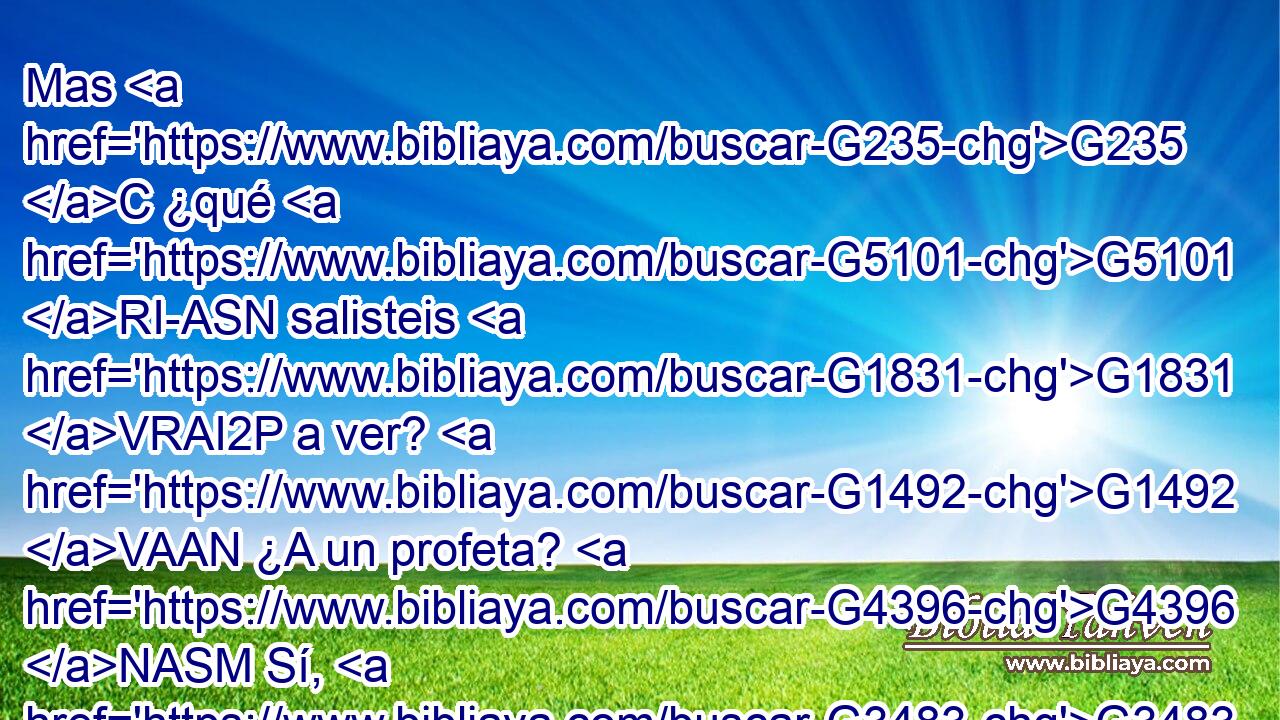 Mas G235 C ¿qué G5101 RI-ASN salisteis G1831 VRAI2P a ver? G1492 VAAN ¿A un profeta? G4396 NASM Sí, G3483 T os G5213 RP2DP digo, G3004 VPAI1S y G2532 C más G4053 JASMC que profeta. G4396 NGSM 