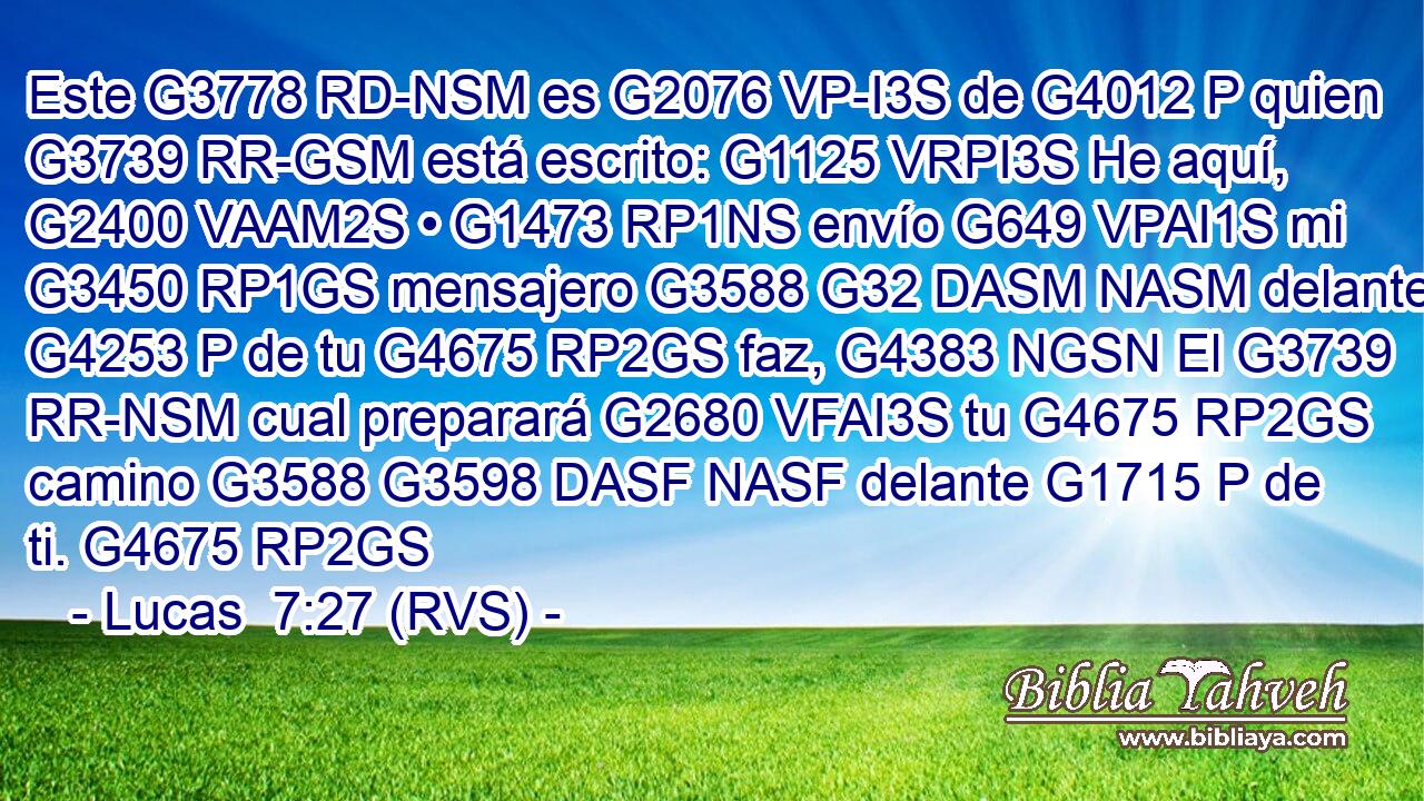 Este G3778 RD-NSM es G2076 VP-I3S de G4012 P quien G3739 RR-GSM está escrito: G1125 VRPI3S He aquí, G2400 VAAM2S • G1473 RP1NS envío G649 VPAI1S mi G3450 RP1GS mensajero G3588 G32 DASM NASM delante G4253 P de tu G4675 RP2GS faz, G4383 NGSN El G3739 RR-NSM cual preparará G2680 VFAI3S tu G4675 RP2GS camino G3588 G3598 DASF NASF delante G1715 P de ti. G4675 RP2GS 