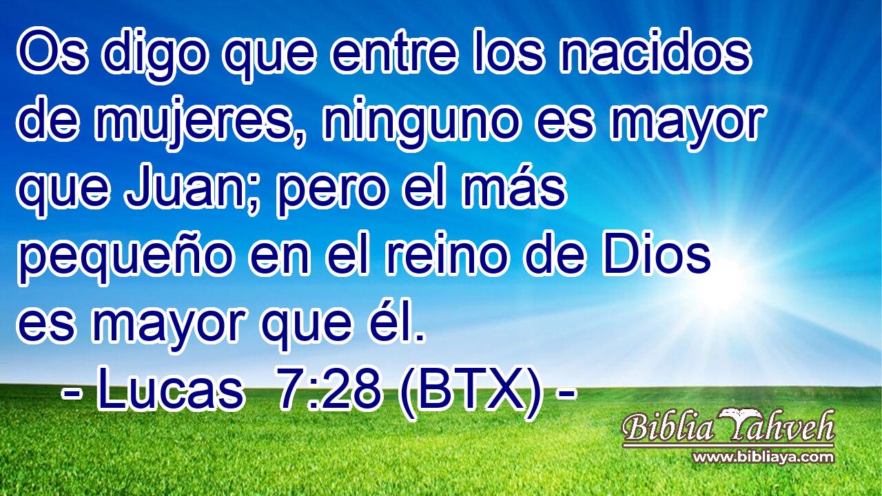 Os digo que entre los nacidos de mujeres, ninguno es mayor que Juan; pero el más pequeño en el reino de Dios es mayor que él.