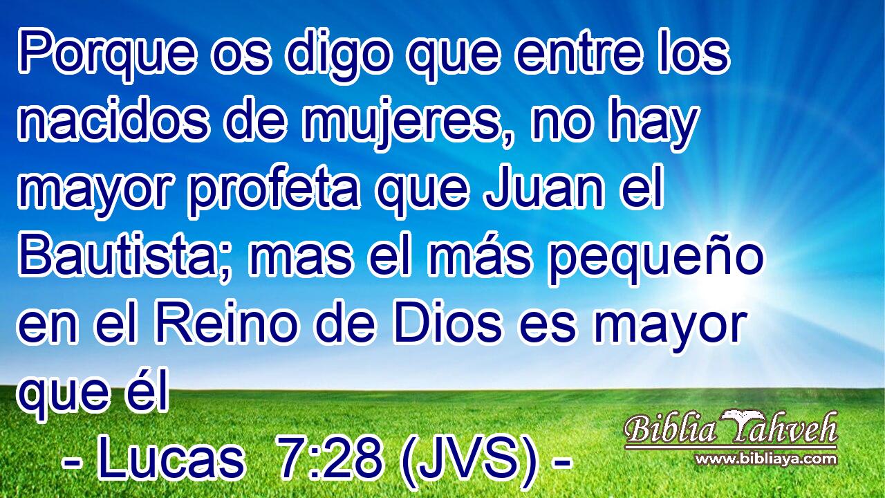 Porque os digo que entre los nacidos de mujeres, no hay mayor profeta que Juan el Bautista; mas el más pequeño en el Reino de Dios es mayor que él