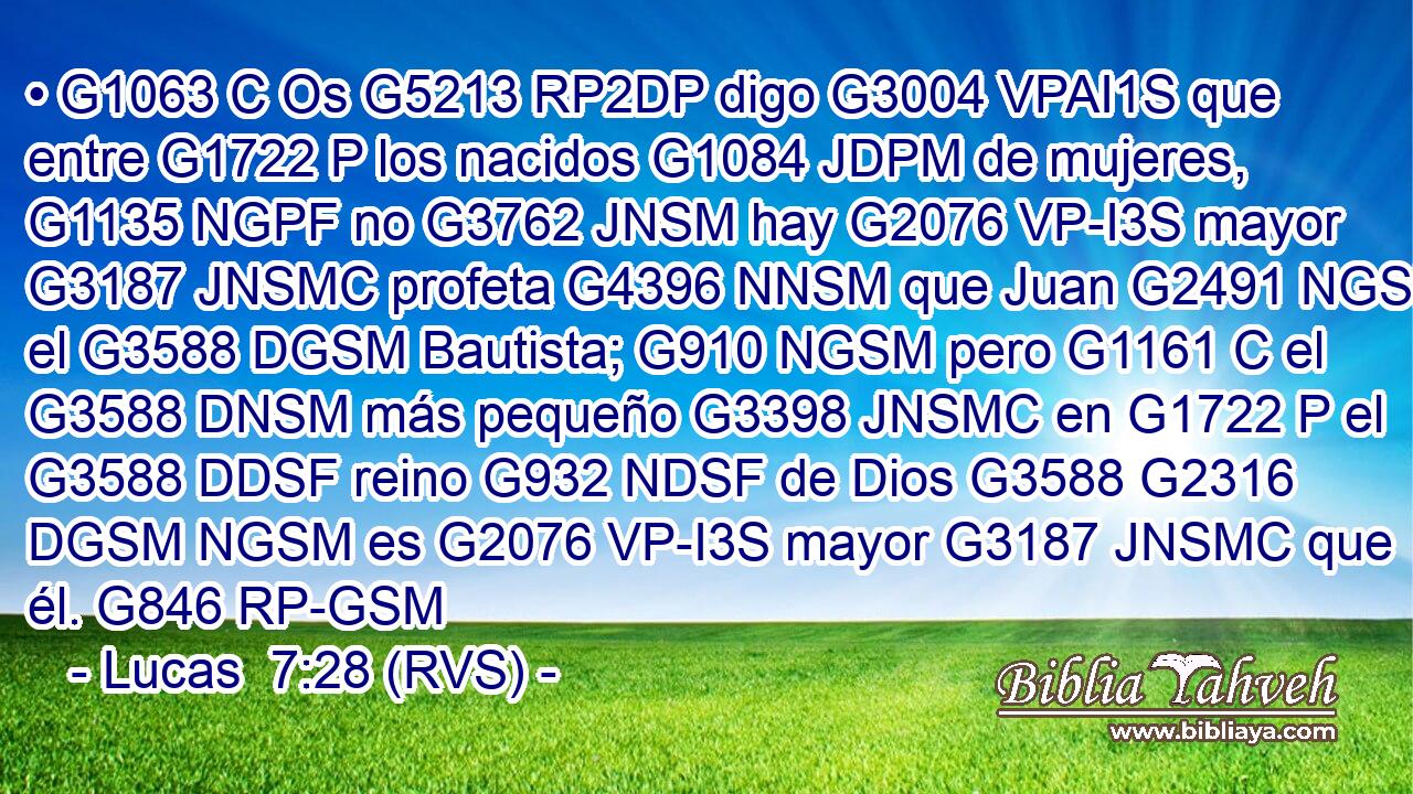 • G1063 C Os G5213 RP2DP digo G3004 VPAI1S que entre G1722 P los nacidos G1084 JDPM de mujeres, G1135 NGPF no G3762 JNSM hay G2076 VP-I3S mayor G3187 JNSMC profeta G4396 NNSM que Juan G2491 NGSM el G3588 DGSM Bautista; G910 NGSM pero G1161 C el G3588 DNSM más pequeño G3398 JNSMC en G1722 P el G3588 DDSF reino G932 NDSF de Dios G3588 G2316 DGSM NGSM es G2076 VP-I3S mayor G3187 JNSMC que él. G846 RP-GSM 