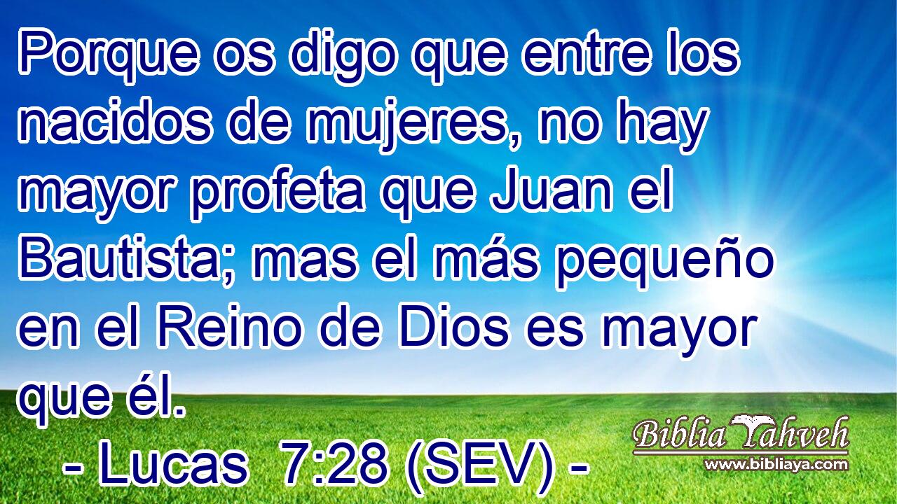 Porque os digo que entre los nacidos de mujeres, no hay mayor profeta que Juan el Bautista; mas el más pequeño en el Reino de Dios es mayor que él.