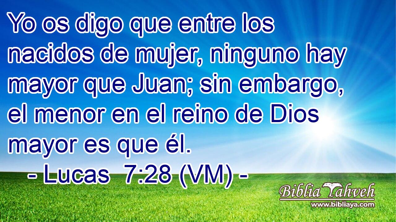  Yo os digo que entre los nacidos de mujer, ninguno hay mayor que Juan; sin embargo, el menor en el reino de Dios mayor es que él. 
