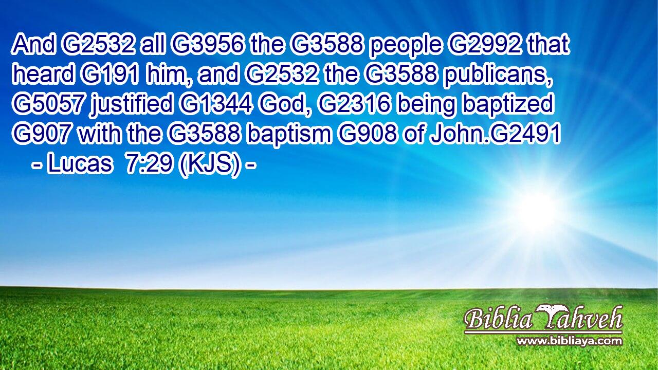And G2532 all G3956 the G3588 people G2992 that heard G191 him, and G2532 the G3588 publicans, G5057 justified G1344 God, G2316 being baptized G907 with the G3588 baptism G908 of John.G2491