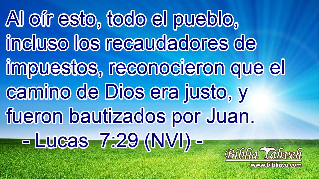  Al oír esto, todo el pueblo, incluso los recaudadores de impuestos, reconocieron que el camino de Dios era justo, y fueron bautizados por Juan. 