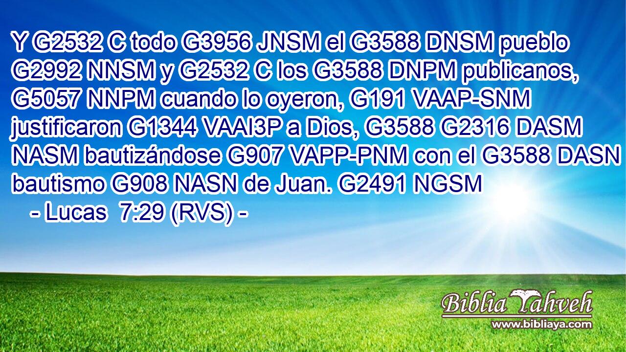 Y G2532 C todo G3956 JNSM el G3588 DNSM pueblo G2992 NNSM y G2532 C los G3588 DNPM publicanos, G5057 NNPM cuando lo oyeron, G191 VAAP-SNM justificaron G1344 VAAI3P a Dios, G3588 G2316 DASM NASM bautizándose G907 VAPP-PNM con el G3588 DASN bautismo G908 NASN de Juan. G2491 NGSM 