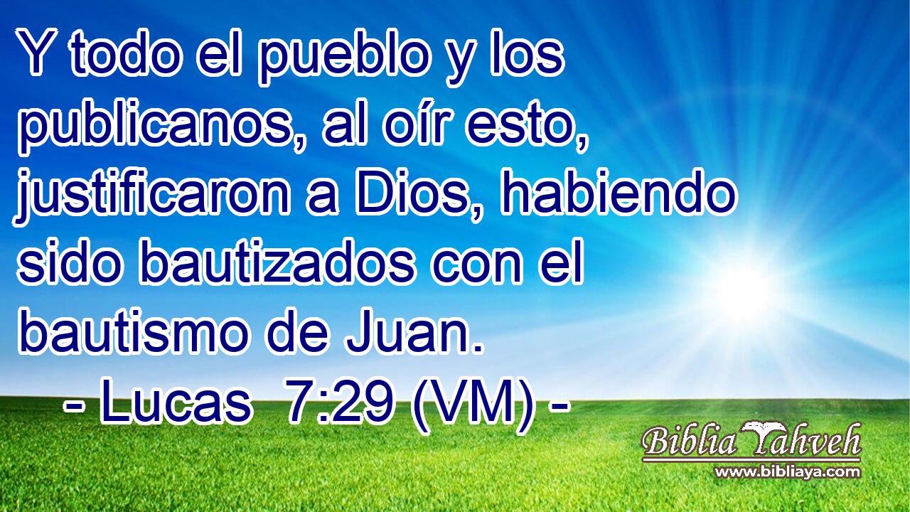  Y todo el pueblo y los publicanos, al oír esto, justificaron a Dios, habiendo sido bautizados con el bautismo de Juan. 