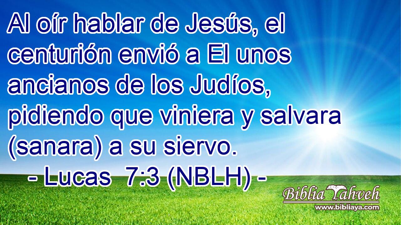  Al oír hablar de Jesús, el centurión envió a El unos ancianos de los Judíos, pidiendo que viniera y salvara (sanara) a su siervo. 
