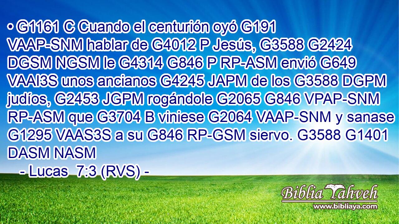 • G1161 C Cuando el centurión oyó G191 VAAP-SNM hablar de G4012 P Jesús, G3588 G2424 DGSM NGSM le G4314 G846 P RP-ASM envió G649 VAAI3S unos ancianos G4245 JAPM de los G3588 DGPM judíos, G2453 JGPM rogándole G2065 G846 VPAP-SNM RP-ASM que G3704 B viniese G2064 VAAP-SNM y sanase G1295 VAAS3S a su G846 RP-GSM siervo. G3588 G1401 DASM NASM 