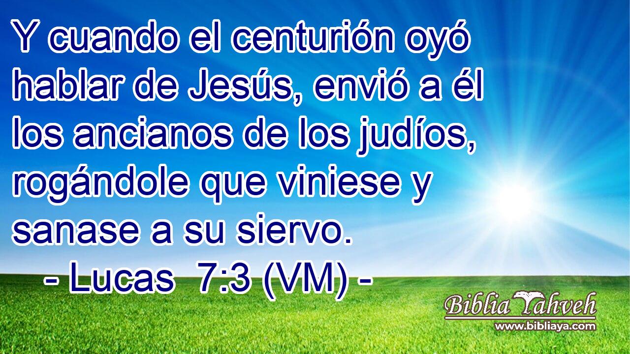  Y cuando el centurión oyó hablar de Jesús, envió a él los ancianos de los judíos, rogándole que viniese y sanase a su siervo. 